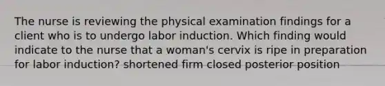 The nurse is reviewing the physical examination findings for a client who is to undergo labor induction. Which finding would indicate to the nurse that a woman's cervix is ripe in preparation for labor induction? shortened firm closed posterior position