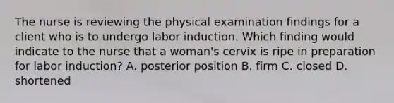 The nurse is reviewing the physical examination findings for a client who is to undergo labor induction. Which finding would indicate to the nurse that a woman's cervix is ripe in preparation for labor induction? A. posterior position B. firm C. closed D. shortened