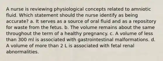 A nurse is reviewing physiological concepts related to amniotic fluid. Which statement should the nurse identify as being accurate? a. It serves as a source of oral fluid and as a repository for waste from the fetus. b. The volume remains about the same throughout the term of a healthy pregnancy. c. A volume of less than 300 ml is associated with gastrointestinal malformations. d. A volume of more than 2 L is associated with fetal renal abnormalities.