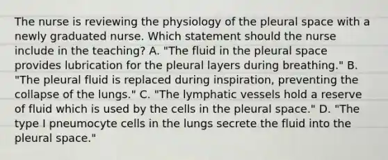 The nurse is reviewing the physiology of the pleural space with a newly graduated nurse. Which statement should the nurse include in the teaching? A. "The fluid in the pleural space provides lubrication for the pleural layers during breathing." B. "The pleural fluid is replaced during inspiration, preventing the collapse of the lungs." C. "The lymphatic vessels hold a reserve of fluid which is used by the cells in the pleural space." D. "The type I pneumocyte cells in the lungs secrete the fluid into the pleural space."