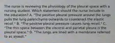 The nurse is reviewing the physiology of the pleural space with a nursing student. Which statement should the nurse include in the education? A. "The positive pleural pressure around the lungs pulls the lung parenchyma outwards to counteract the elastic recoil." B. "The positive pleural pressure causes lung recoil." C. "The thin space between the visceral and parietal pleura is the pleural space." D. "The lungs are lined with a membrane referred to as alveoli."