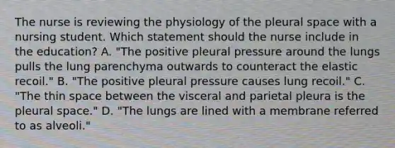 The nurse is reviewing the physiology of the pleural space with a nursing student. Which statement should the nurse include in the education? A. "The positive pleural pressure around the lungs pulls the lung parenchyma outwards to counteract the elastic recoil." B. "The positive pleural pressure causes lung recoil." C. "The thin space between the visceral and parietal pleura is the pleural space." D. "The lungs are lined with a membrane referred to as alveoli."