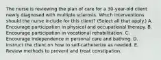 The nurse is reviewing the plan of care for a 30-year-old client newly diagnosed with multiple sclerosis. Which interventions should the nurse include for this client? (Select all that apply.) A. Encourage participation in physical and occupational therapy. B. Encourage participation in vocational rehabilitation. C. Encourage independence in personal care and bathing. D. Instruct the client on how to self-catheterize as needed. E. Review methods to prevent and treat constipation.