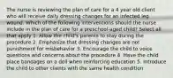 The nurse is reviewing the plan of care for a 4 year old client who will receive daily dressing changes for an infected leg wound. Which of the following interventions should the nurse include in the plan of care for a preschool-aged child? Select all that apply 1. Allow the child's parents to stay during the procedure 2. Emphasize that dressing changes are not punishment for misbehavior 3. Encourage the child to voice questions and concerns about the procedure 4. Have the child place bandages on a doll when reinforcing education 5. Introduce the child to other clients with the same health condition