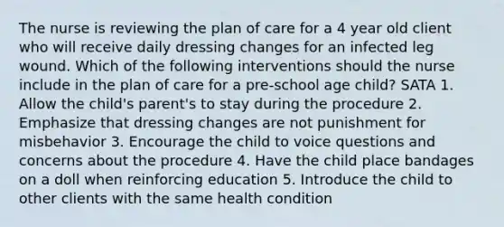 The nurse is reviewing the plan of care for a 4 year old client who will receive daily dressing changes for an infected leg wound. Which of the following interventions should the nurse include in the plan of care for a pre-school age child? SATA 1. Allow the child's parent's to stay during the procedure 2. Emphasize that dressing changes are not punishment for misbehavior 3. Encourage the child to voice questions and concerns about the procedure 4. Have the child place bandages on a doll when reinforcing education 5. Introduce the child to other clients with the same health condition