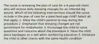 The nurse is reviewing the plan of care for a 4-year-old client who will receive daily dressing changes for an infected leg wound. Which of the following interventions should the nurse include in the plan of care for a preschool-age child? Select all that apply. 1. Allow the child's parents to stay during the procedure 2. Emphasize that dressing changes are not punishment for misbehavior 3. Encourage the child to voice questions and concerns about the procedure 4. Have the child place bandages on a doll when reinforcing education 5. Introduce the child to other clients with the same health condition