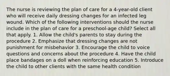 The nurse is reviewing the plan of care for a 4-year-old client who will receive daily dressing changes for an infected leg wound. Which of the following interventions should the nurse include in the plan of care for a preschool-age child? Select all that apply. 1. Allow the child's parents to stay during the procedure 2. Emphasize that dressing changes are not punishment for misbehavior 3. Encourage the child to voice questions and concerns about the procedure 4. Have the child place bandages on a doll when reinforcing education 5. Introduce the child to other clients with the same health condition