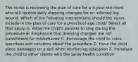 The nurse is reviewing the plan of care for a 4-year-old client who will receive daily dressing changes for an infected leg wound. Which of the following interventions should the nurse include in the plan of care for a preschool-age child? Select all that apply. A. Allow the child's parents to stay during the procedure B. Emphasize that dressing changes are not punishment for misbehavior C. Encourage the child to voice questions and concerns about the procedure D. Have the child place bandages on a doll when reinforcing education E. Introduce the child to other clients with the same health condition