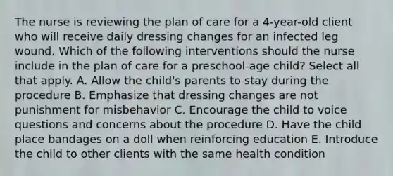 The nurse is reviewing the plan of care for a 4-year-old client who will receive daily dressing changes for an infected leg wound. Which of the following interventions should the nurse include in the plan of care for a preschool-age child? Select all that apply. A. Allow the child's parents to stay during the procedure B. Emphasize that dressing changes are not punishment for misbehavior C. Encourage the child to voice questions and concerns about the procedure D. Have the child place bandages on a doll when reinforcing education E. Introduce the child to other clients with the same health condition