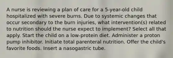 A nurse is reviewing a plan of care for a 5-year-old child hospitalized with severe burns. Due to systemic changes that occur secondary to the burn injuries, what intervention(s) related to nutrition should the nurse expect to implement? Select all that apply. Start the child on a low-protein diet. Administer a proton pump inhibitor. Initiate total parenteral nutrition. Offer the child's favorite foods. Insert a nasogastric tube.