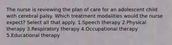 The nurse is reviewing the plan of care for an adolescent child with cerebral palsy. Which treatment modalities would the nurse expect? Select all that apply. 1.Speech therapy 2.Physical therapy 3.Respiratory therapy 4.Occupational therapy 5.Educational therapy