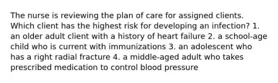 The nurse is reviewing the plan of care for assigned clients. Which client has the highest risk for developing an infection? 1. an older adult client with a history of heart failure 2. a school-age child who is current with immunizations 3. an adolescent who has a right radial fracture 4. a middle-aged adult who takes prescribed medication to control blood pressure