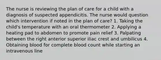 The nurse is reviewing the plan of care for a child with a diagnosis of suspected appendicitis. The nurse would question which intervention if noted in the plan of care? 1. Taking the child's temperature with an oral thermometer 2. Applying a heating pad to abdomen to promote pain relief 3. Palpating between the right anterior superior iliac crest and umbilicus 4. Obtaining blood for complete blood count while starting an intravenous line