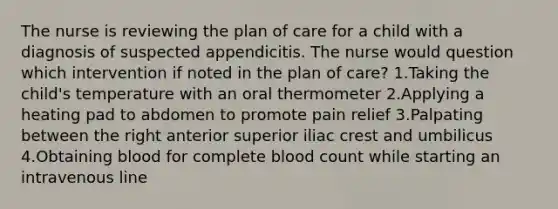 The nurse is reviewing the plan of care for a child with a diagnosis of suspected appendicitis. The nurse would question which intervention if noted in the plan of care? 1.Taking the child's temperature with an oral thermometer 2.Applying a heating pad to abdomen to promote pain relief 3.Palpating between the right anterior superior iliac crest and umbilicus 4.Obtaining blood for complete blood count while starting an intravenous line