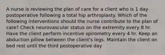 A nurse is reviewing the plan of care for a client who is 1 day postoperative following a total hip arthroplasty. Which of the following interventions should the nurse contribute to the plan of care? Check neurovascular status on the extremity every 8 hr. Have the client perform incentive spirometry every 4 hr. Keep an abduction pillow between the client's legs. Maintain the client on bed rest until the third postoperative day