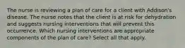 The nurse is reviewing a plan of care for a client with Addison's disease. The nurse notes that the client is at risk for dehydration and suggests nursing interventions that will prevent this occurrence. Which nursing interventions are appropriate components of the plan of care? Select all that apply.