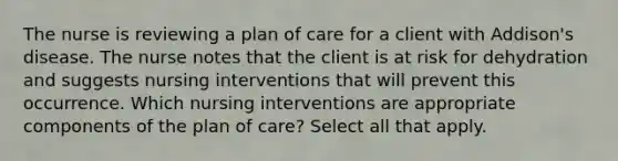 The nurse is reviewing a plan of care for a client with Addison's disease. The nurse notes that the client is at risk for dehydration and suggests nursing interventions that will prevent this occurrence. Which nursing interventions are appropriate components of the plan of care? Select all that apply.