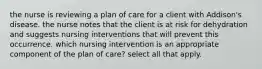 the nurse is reviewing a plan of care for a client with Addison's disease. the nurse notes that the client is at risk for dehydration and suggests nursing interventions that will prevent this occurrence. which nursing intervention is an appropriate component of the plan of care? select all that apply.