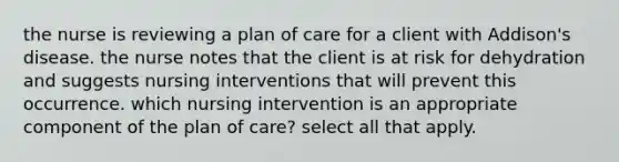 the nurse is reviewing a plan of care for a client with Addison's disease. the nurse notes that the client is at risk for dehydration and suggests nursing interventions that will prevent this occurrence. which nursing intervention is an appropriate component of the plan of care? select all that apply.