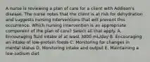 A nurse is reviewing a plan of care for a client with Addison's disease. The nurse notes that the client is at risk for dehydration and suggests nursing interventions that will prevent this occurrence. Which nursing intervention is an appropriate component of the plan of care? Select all that apply. A. Encouraging fluid intake of at least 3000 mL/day B. Encouraging an intake of low-protein foods C. Monitoring for changes in mental status D. Monitoring intake and output E. Maintaining a low-sodium diet