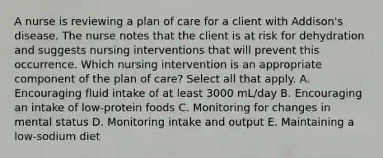 A nurse is reviewing a plan of care for a client with Addison's disease. The nurse notes that the client is at risk for dehydration and suggests nursing interventions that will prevent this occurrence. Which nursing intervention is an appropriate component of the plan of care? Select all that apply. A. Encouraging fluid intake of at least 3000 mL/day B. Encouraging an intake of low-protein foods C. Monitoring for changes in mental status D. Monitoring intake and output E. Maintaining a low-sodium diet