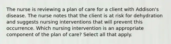 The nurse is reviewing a plan of care for a client with Addison's disease. The nurse notes that the client is at risk for dehydration and suggests nursing interventions that will prevent this occurrence. Which nursing intervention is an appropriate component of the plan of care? Select all that apply.