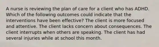 A nurse is reviewing the plan of care for a client who has ADHD. Which of the following outcomes could indicate that the interventions have been effective? The client is more focused and attentive. The client lacks concern about consequences. The client interrupts when others are speaking. The client has had several injuries while at school this month.