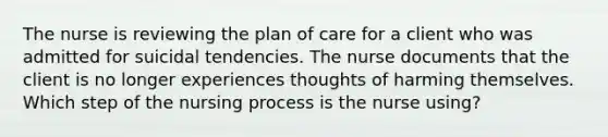 The nurse is reviewing the plan of care for a client who was admitted for suicidal tendencies. The nurse documents that the client is no longer experiences thoughts of harming themselves. Which step of the nursing process is the nurse using?