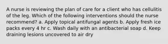 A nurse is reviewing the plan of care for a client who has cellulitis of the leg. Which of the following interventions should the nurse recommend? a. Apply topical antifungal agents b. Apply fresh ice packs every 4 hr c. Wash daily with an antibacterial soap d. Keep draining lesions uncovered to air dry