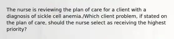 The nurse is reviewing the plan of care for a client with a diagnosis of sickle cell anemia./Which client problem, if stated on the plan of care, should the nurse select as receiving the highest priority?