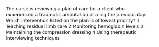 The nurse is reviewing a plan of care for a client who experienced a traumatic amputation of a leg the previous day. Which intervention listed on the plan is of lowest priority? 1 Teaching residual limb care 2 Monitoring hemoglobin levels 3 Maintaining the compression dressing 4 Using therapeutic interviewing techniques