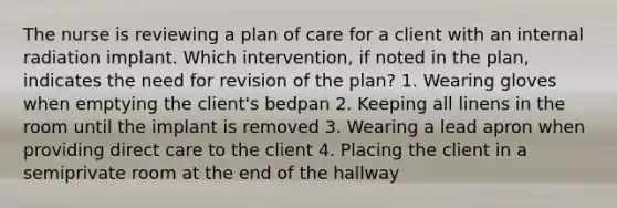 The nurse is reviewing a plan of care for a client with an internal radiation implant. Which intervention, if noted in the plan, indicates the need for revision of the plan? 1. Wearing gloves when emptying the client's bedpan 2. Keeping all linens in the room until the implant is removed 3. Wearing a lead apron when providing direct care to the client 4. Placing the client in a semiprivate room at the end of the hallway