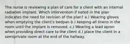 The nurse is reviewing a plan of care for a client with an internal radiation implant. Which intervention if noted in the plan indicates the need for revision of the plan? a.) Wearing gloves when emptying the client's bedpan b.) keeping all linens in the room until the implant is removed. c.) Wearing a lead apron when providing direct care to the client d.) place the client in a semiprivate room at the end of the hallway.