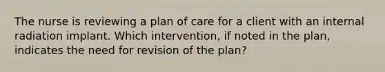 The nurse is reviewing a plan of care for a client with an internal radiation implant. Which intervention, if noted in the plan, indicates the need for revision of the plan?