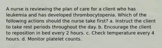 A nurse is reviewing the plan of care for a client who has leukemia and has developed thrombocytopenia. Which of the following actions should the nurse take first? a. Instruct the client to take rest periods throughout the day. b. Encourage the client to reposition in bed every 2 hours. c. Check temperature every 4 hours. d. Monitor platelet counts.