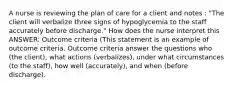 A nurse is reviewing the plan of care for a client and notes : "The client will verbalize three signs of hypoglycemia to the staff accurately before discharge." How does the nurse interpret this ANSWER: Outcome criteria (This statement is an example of outcome criteria. Outcome criteria answer the questions who (the client), what actions (verbalizes), under what circumstances (to the staff), how well (accurately), and when (before discharge).