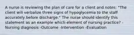 A nurse is reviewing the plan of care for a client and notes: "The client will verbalize three signs of hypoglycemia to the staff accurately before discharge." The nurse should identify this statement as an example which element of nursing practice? -Nursing diagnosis -Outcome -Intervention -Evaluation