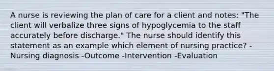 A nurse is reviewing the plan of care for a client and notes: "The client will verbalize three signs of hypoglycemia to the staff accurately before discharge." The nurse should identify this statement as an example which element of nursing practice? -Nursing diagnosis -Outcome -Intervention -Evaluation