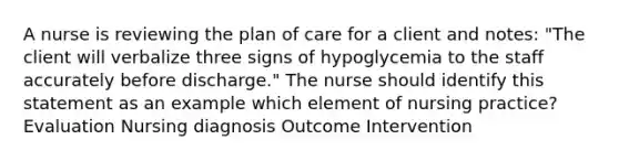 A nurse is reviewing the plan of care for a client and notes: "The client will verbalize three signs of hypoglycemia to the staff accurately before discharge." The nurse should identify this statement as an example which element of nursing practice? Evaluation Nursing diagnosis Outcome Intervention