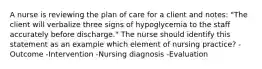 A nurse is reviewing the plan of care for a client and notes: "The client will verbalize three signs of hypoglycemia to the staff accurately before discharge." The nurse should identify this statement as an example which element of nursing practice? -Outcome -Intervention -Nursing diagnosis -Evaluation