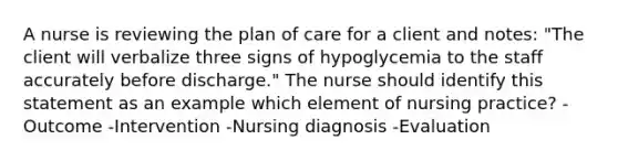 A nurse is reviewing the plan of care for a client and notes: "The client will verbalize three signs of hypoglycemia to the staff accurately before discharge." The nurse should identify this statement as an example which element of nursing practice? -Outcome -Intervention -Nursing diagnosis -Evaluation