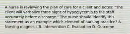 A nurse is reviewing the plan of care for a client and notes: "The client will verbalize three signs of hypoglycemia to the staff accurately before discharge." The nurse should identify this statement as an example which element of nursing practice? A. Nursing diagnosis B. Intervention C. Evaluation D. Outcome