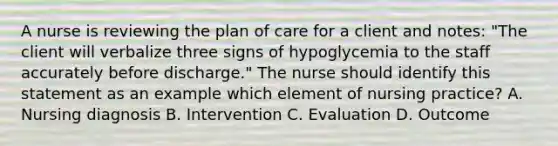 A nurse is reviewing the plan of care for a client and notes: "The client will verbalize three signs of hypoglycemia to the staff accurately before discharge." The nurse should identify this statement as an example which element of nursing practice? A. Nursing diagnosis B. Intervention C. Evaluation D. Outcome