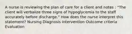 A nurse is reviewing the plan of care for a client and notes : "The client will verbalize three signs of hypoglycemia to the staff accurately before discharge." How does the nurse interpret this statement? Nursing Diagnosis Intervention Outcome criteria Evaluation