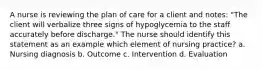 A nurse is reviewing the plan of care for a client and notes: "The client will verbalize three signs of hypoglycemia to the staff accurately before discharge." The nurse should identify this statement as an example which element of nursing practice? a. Nursing diagnosis b. Outcome c. Intervention d. Evaluation