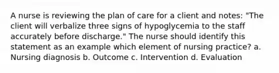 A nurse is reviewing the plan of care for a client and notes: "The client will verbalize three signs of hypoglycemia to the staff accurately before discharge." The nurse should identify this statement as an example which element of nursing practice? a. Nursing diagnosis b. Outcome c. Intervention d. Evaluation