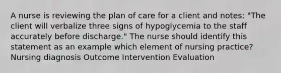 A nurse is reviewing the plan of care for a client and notes: "The client will verbalize three signs of hypoglycemia to the staff accurately before discharge." The nurse should identify this statement as an example which element of nursing practice? Nursing diagnosis Outcome Intervention Evaluation