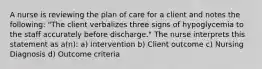 A nurse is reviewing the plan of care for a client and notes the following: "The client verbalizes three signs of hypoglycemia to the staff accurately before discharge." The nurse interprets this statement as a(n): a) Intervention b) Client outcome c) Nursing Diagnosis d) Outcome criteria