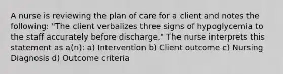 A nurse is reviewing the plan of care for a client and notes the following: "The client verbalizes three signs of hypoglycemia to the staff accurately before discharge." The nurse interprets this statement as a(n): a) Intervention b) Client outcome c) Nursing Diagnosis d) Outcome criteria