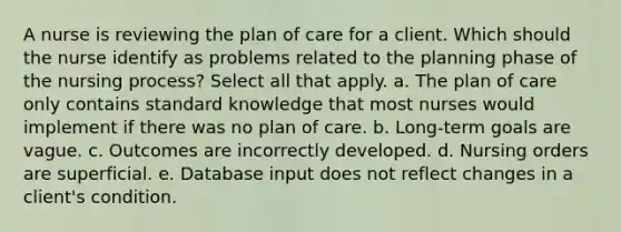 A nurse is reviewing the plan of care for a client. Which should the nurse identify as problems related to the planning phase of the nursing process? Select all that apply. a. The plan of care only contains standard knowledge that most nurses would implement if there was no plan of care. b. Long-term goals are vague. c. Outcomes are incorrectly developed. d. Nursing orders are superficial. e. Database input does not reflect changes in a client's condition.